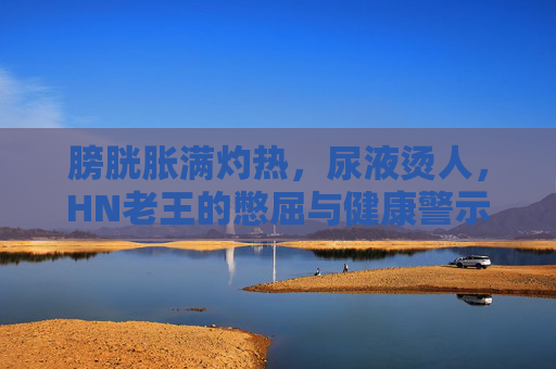 膀胱胀满灼热，尿液烫人，HN老王的憋屈与健康警示，膀胱灼热尿液烫人，HN老王的憋屈与健康警示
