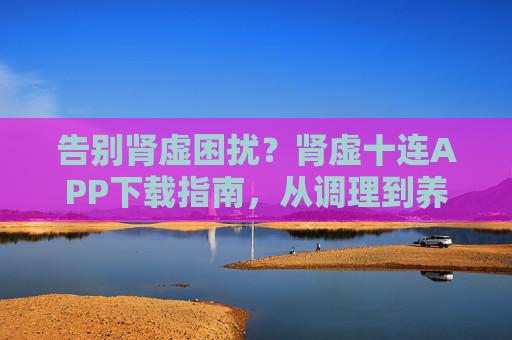 告别肾虚困扰？肾虚十连APP下载指南，从调理到养肾，一站式解决方案，肾虚十连APP下载指南，从调理到养肾，一站式告别肾虚困扰