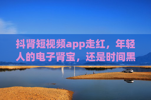 抖肾短视频app走红，年轻人的电子肾宝，还是时间黑洞？抖肾短视频走红，年轻人的电子肾宝还是时间黑洞？