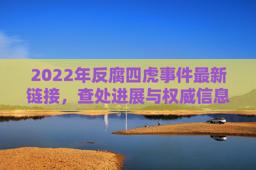 2022年反腐四虎事件最新链接，查处进展与权威信息获取指南，2022年反腐四虎事件最新进展、链接及权威信息获取指南