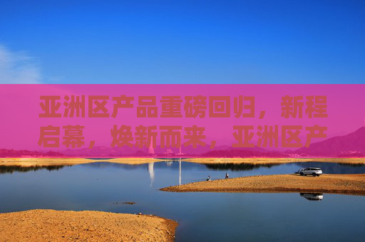 亚洲区产品重磅回归，新程启幕，焕新而来，亚洲区产品重磅回归，焕新启新程