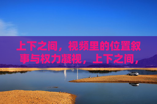 上下之间，视频里的位置叙事与权力凝视，上下之间，视频的位置叙事与权力凝视