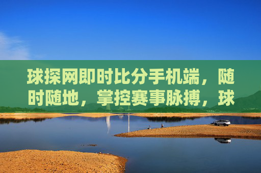 球探网即时比分手机端，随时随地，掌控赛事脉搏，球探网手机即时比分，随时随地掌控赛事脉搏