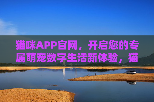 猫咪APP官网，开启您的专属萌宠数字生活新体验，猫咪APP官网，开启专属萌宠数字生活新体验
