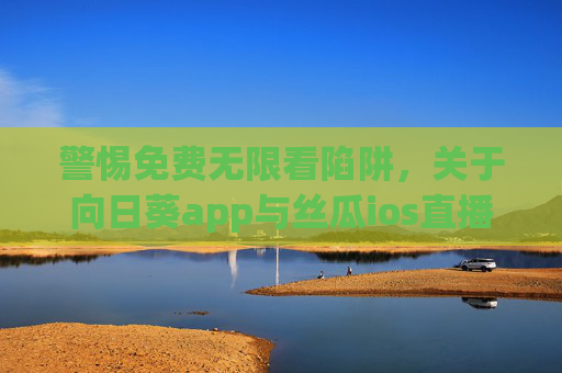 警惕免费无限看陷阱，关于向日葵app与丝瓜ios直播的安全提醒，警惕免费无限看陷阱，向日葵app与丝瓜ios直播安全提醒