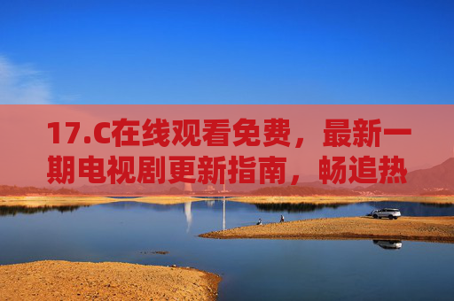 17.C在线观看免费，最新一期电视剧更新指南，畅追热播无负担，17.C最新电视剧免费更新指南 畅追热播无负担
