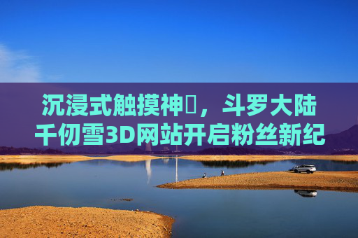 沉浸式触摸神祇，斗罗大陆千仞雪3D网站开启粉丝新纪元，沉浸式触摸神祇，斗罗大陆千仞雪3D网站开启粉丝新纪元