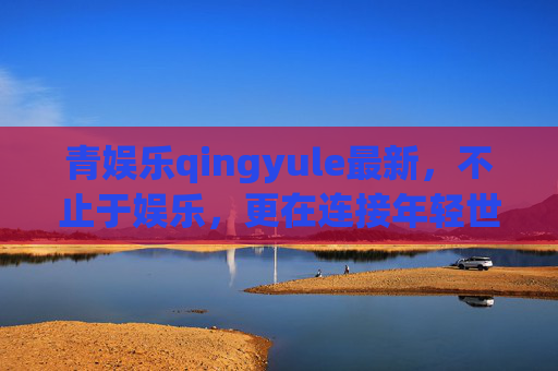 青娱乐qingyule最新，不止于娱乐，更在连接年轻世代的新声场，青娱乐qingyule，不止于娱乐，连接年轻世代新声场