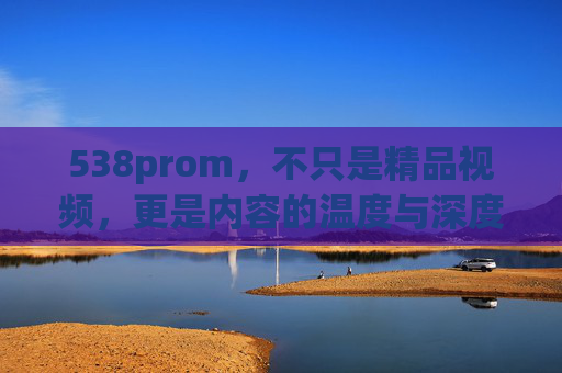 538prom，不只是精品视频，更是内容的温度与深度，538prom，不止精品视频，更是温度与深度