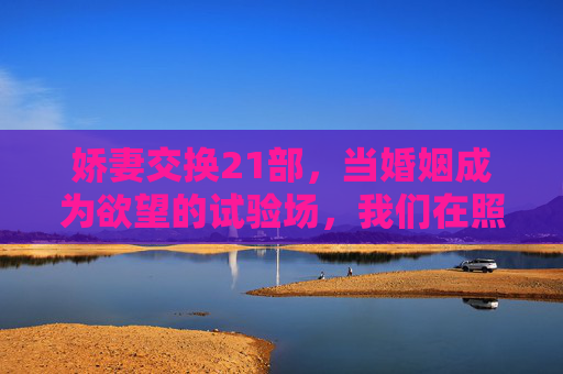 娇妻交换21部，当婚姻成为欲望的试验场，我们在照见谁的心？婚姻欲望试验场，娇妻交换照见谁的心？