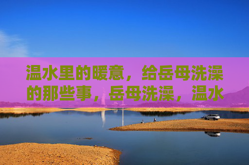 温水里的暖意，给岳母洗澡的那些事，岳母洗澡，温水里的暖意