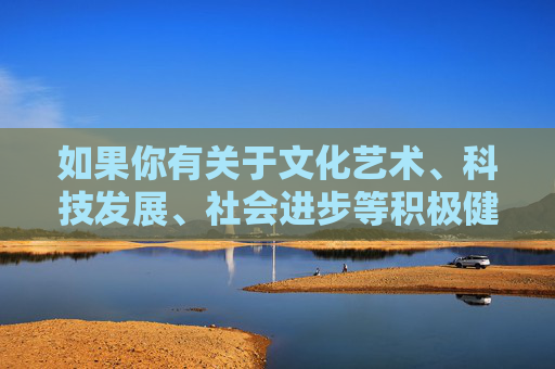 如果你有关于文化艺术、科技发展、社会进步等积极健康主题的需求，我会很乐意为你提供帮助和建议。让我们携手传播正能量，共同营造风清气正的网络空间，携手传播正能量，共建清朗网络空间