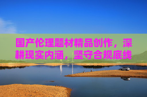 国产伦理题材精品创作，深耕现实内涵，坚守合规底线，国产伦理题材精品创作，深耕现实内涵，坚守合规底线