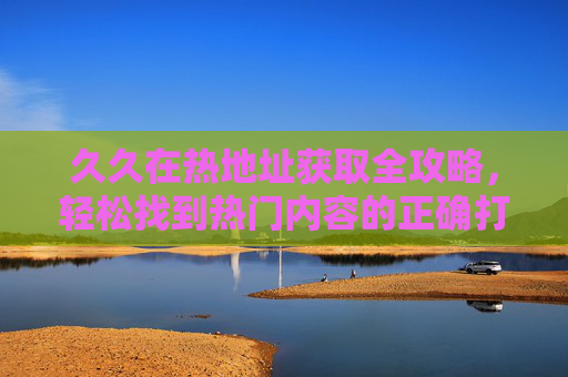 久久在热地址获取全攻略，轻松找到热门内容的正确打开方式，久久在热地址获取全攻略，轻松找到热门内容的正确打开方式