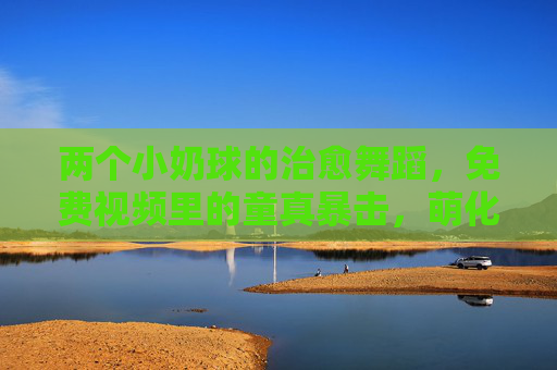两个小奶球的治愈舞蹈，免费视频里的童真暴击，萌化你的心！小奶球的治愈舞蹈，童真萌暴击