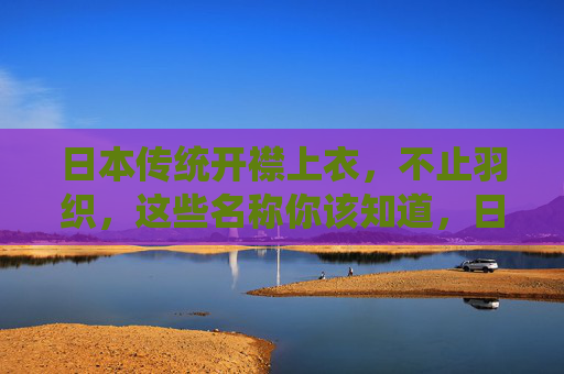 日本传统开襟上衣，不止羽织，这些名称你该知道，日本传统开襟上衣不止羽织，这些名称你该知道