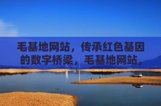毛基地网站，传承红色基因的数字桥梁，毛基地网站，传承红色基因的数字桥梁