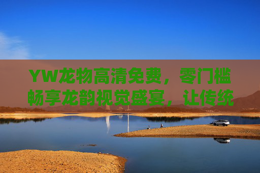 YW龙物高清免费，零门槛畅享龙韵视觉盛宴，让传统文化触手可及，YW龙物零门槛高清免费，畅享龙韵视觉盛宴触传统文化