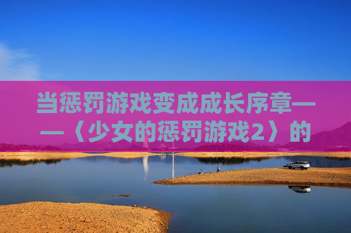 当惩罚游戏变成成长序章——〈少女的惩罚游戏2〉的蜕变之旅，惩罚游戏的蜕变，〈少女的惩罚游戏2〉的成长序章