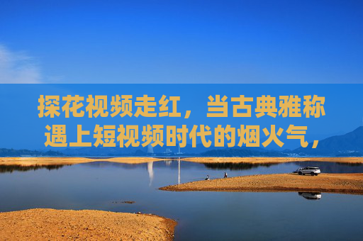 探花视频走红，当古典雅称遇上短视频时代的烟火气，古典探花视频走红，雅称遇短视频烟火气