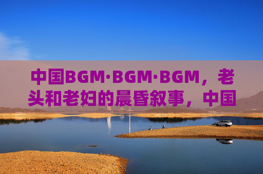 中国BGM·BGM·BGM，老头和老妇的晨昏叙事，中国BGM·BGM·BGM，老头和老妇的晨昏叙事