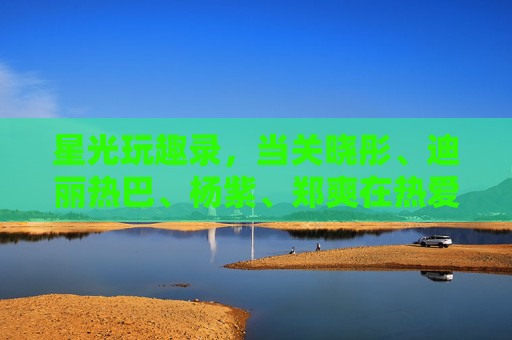 星光玩趣录，当关晓彤、迪丽热巴、杨紫、郑爽在热爱里撒野，星光玩趣录，关晓彤、迪丽热巴、杨紫、郑爽在热爱里撒野