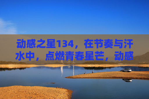 动感之星134，在节奏与汗水中，点燃青春星芒，动感星芒，节奏汗水燃青春