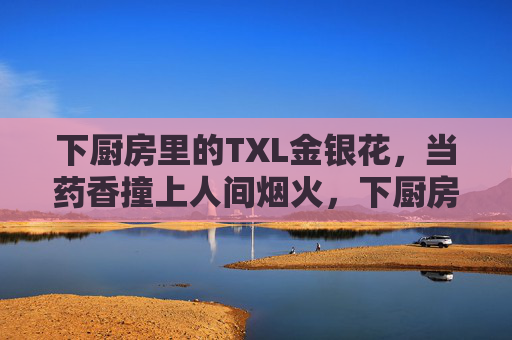 下厨房里的TXL金银花，当药香撞上人间烟火，下厨房TXL金银花，药香撞上人间烟火