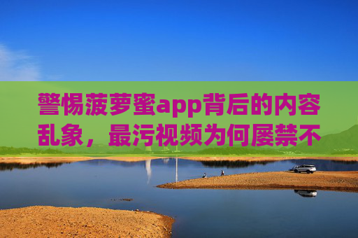 警惕菠萝蜜app背后的内容乱象，最污视频为何屡禁不止？警惕菠萝蜜app背后的内容乱象，最污视频为何屡禁不止？
