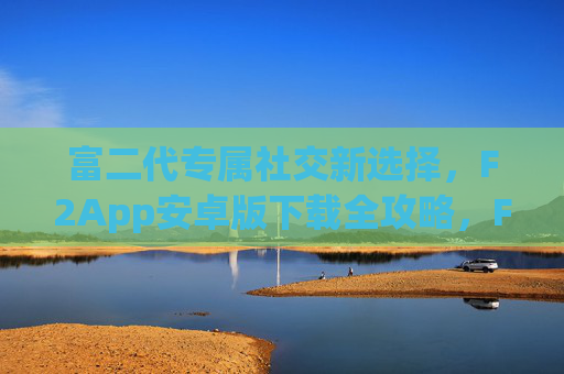 富二代专属社交新选择，F2App安卓版下载全攻略，F2App，富二代专属社交安卓版下载全攻略