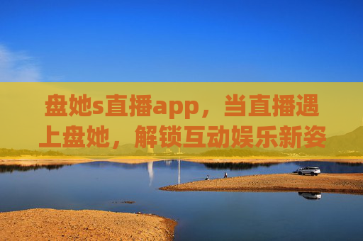 盘她s直播app，当直播遇上盘她，解锁互动娱乐新姿势，盘她s直播app，直播遇盘她，解锁互动娱乐新姿势