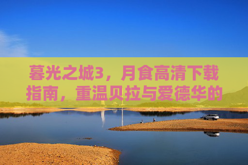 暮光之城3，月食高清下载指南，重温贝拉与爱德华的月光之恋，暮光之城3，月食高清下载指南——重温贝拉与爱德华的月光之恋