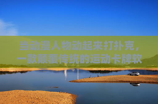 当动漫人物动起来打扑克，一款颠覆传统的运动卡牌软件，动态动漫扑克，颠覆传统的运动卡牌新体验