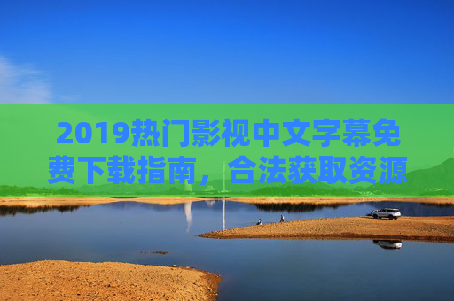 2019热门影视中文字幕免费下载指南，合法获取资源与观影体验提升，2019热门影视中文字幕免费下载指南，合法获取资源与观影体验提升
