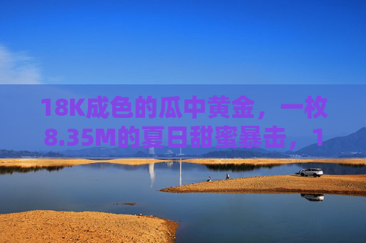 18K成色的瓜中黄金，一枚8.35M的夏日甜蜜暴击，18K成色瓜中黄金，8.35M夏日甜蜜暴击