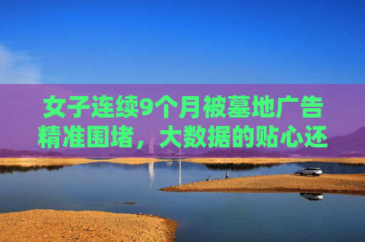 女子连续9个月被墓地广告精准围堵，大数据的贴心还是隐私的裸奔？墓地广告精准围堵女子9个月，大数据的贴心还是隐私裸奔？