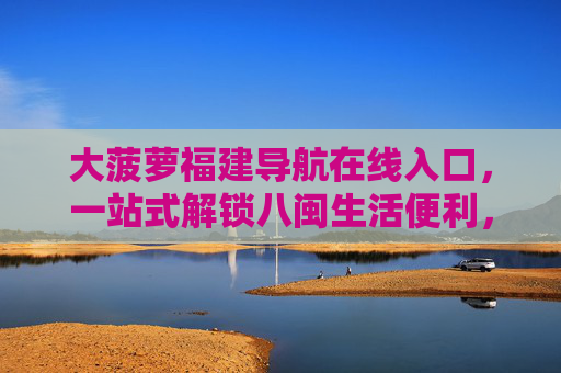 大菠萝福建导航在线入口，一站式解锁八闽生活便利，大菠萝福建导航，一站式解锁八闽生活便利