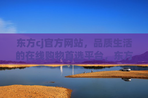 东方cj官方网站，品质生活的在线购物首选平台，东方cj官网，品质生活在线购物首选平台