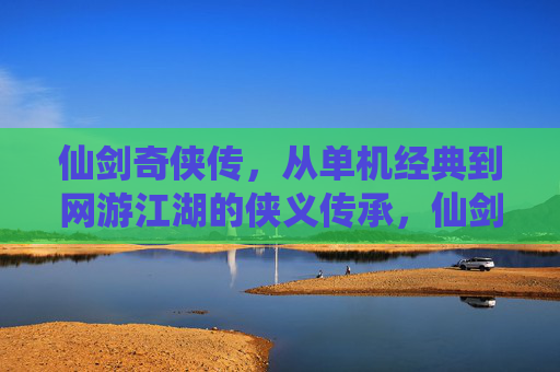 仙剑奇侠传，从单机经典到网游江湖的侠义传承，仙剑奇侠传，从单机经典到网游江湖的侠义传承