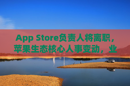 App Store负责人将离职，苹果生态核心人事变动，业务未来走向引关注，苹果App Store负责人离职 生态核心人事变动引业务未来关注