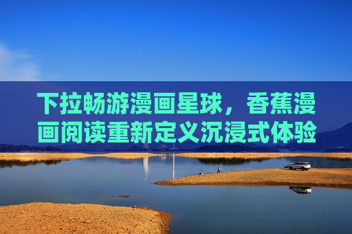 下拉畅游漫画星球，香蕉漫画阅读重新定义沉浸式体验，香蕉漫画，下拉畅游，沉浸式体验新定义