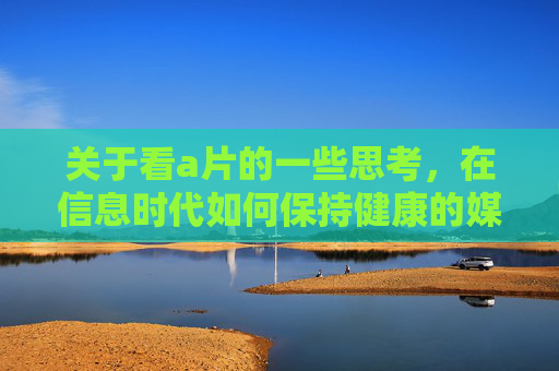 关于看a片的一些思考，在信息时代如何保持健康的媒介消费习惯，信息时代，成人内容观看与健康媒介消费习惯的思考