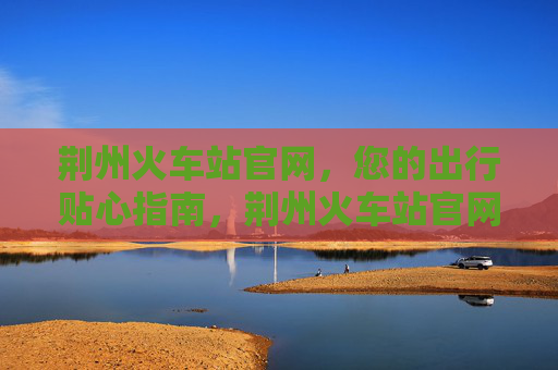 荆州火车站官网，您的出行贴心指南，荆州火车站官网，出行贴心指南