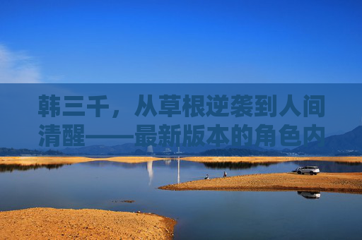 韩三千，从草根逆袭到人间清醒——最新版本的角色内核与时代共鸣，韩三千，草根逆袭与人间清醒的时代共鸣
