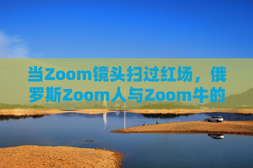 当Zoom镜头扫过红场，俄罗斯Zoom人与Zoom牛的数字生存图景，俄罗斯Zoom人与Zoom牛，红场数字生存图景