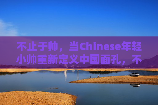 不止于帅，当Chinese年轻小帅重新定义中国面孔，不止于帅，中国青年重新定义中国面孔