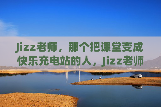 Jizz老师，那个把课堂变成快乐充电站的人，Jizz老师，课堂快乐充电站