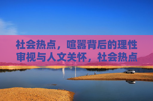 社会热点，喧嚣背后的理性审视与人文关怀，社会热点，喧嚣背后的理性审视与人文关怀