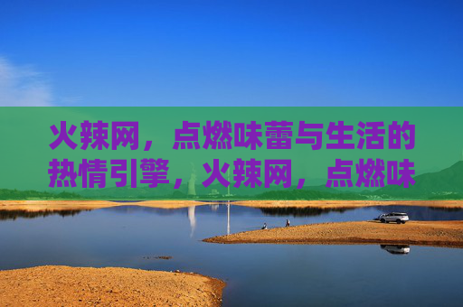 火辣网，点燃味蕾与生活的热情引擎，火辣网，点燃味蕾与生活的热情引擎