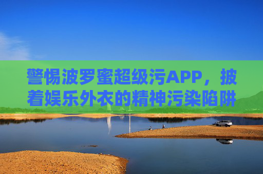 警惕波罗蜜超级污APP，披着娱乐外衣的精神污染陷阱，警惕波罗蜜超级污APP，披娱乐外衣的精神污染陷阱